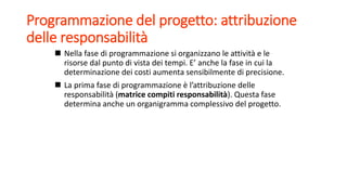 Programmazione del progetto: attribuzione
delle responsabilità
 Nella fase di programmazione si organizzano le attività e le
risorse dal punto di vista dei tempi. E’ anche la fase in cui la
determinazione dei costi aumenta sensibilmente di precisione.
 La prima fase di programmazione è l’attribuzione delle
responsabilità (matrice compiti responsabilità). Questa fase
determina anche un organigramma complessivo del progetto.
 