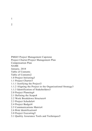1
2
PM665 Project Management Capstone
Project Charter/Project Management Plan
Compensation Plan
NAME
January, 2018
Table of Contents
Table of Contents2
1.0 Project Initiating3
1.1 Project Charter3
1.1.1 Justifying the Project3
1.1.2 Aligning the Project to the Organizational Strategy3
1.1.3 Identification of Stakeholders3
2.0 Project Planning4
2.1 Defining the Scope4
2.2 Work Breakdown Structure4
2.3 Project Schedule4
2.4 Project Budget4
2.5 Communications Matrix4
2.6 Risk Identification4
3.0 Project Executing5
3.1 Quality Assurance Tools and Techniques5
 