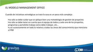 EL MODELO MANAGEMENT OFFICE 
Cuando de iniciativas estratégicas se trata la cosa es un poco más compleja: 
•no sólo se debe cuidar que se aplique bien una metodología de gestión de proyectos 
•no sólo se debe tener en cuenta que el equipo de todos y cada uno de los proyectos, programas y portafolio trabaje como debe trabajar, etc… 
•y así sucesivamente en todo lo relativo a todas las áreas del conocimiento que menciona el PMI 
 