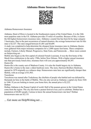 Alabama Home Insurance Essay
Alabama Homeowners Insurance
Alabama, Heart of Dixie is located in the Southeastern region of the United States. It is the 24th
most populous state in the US. Alabama provides 53 miles of coastline. Because of this, it claims
the 6th highest homeowners insurance rates. Alabama s coastal line has been hit by large category
3 hurricanes. Due to the past occurrences of natural disasters, the average homeowners rate for this
state is $2,327. The rates ranged between $1,881 and $4,609.
A study was completed to help determine the cheapest home insurance rates in Alabama. Quotes
were gathered from major insurance companies for a 2,000 square foot home. These companies
include, Farmers, Liberty Mutual, Progressive, State Farm, and Nationwide. ... Show more content
on Helpwriting.net ...
Mobile also began as the first capital of colonial French Louisiana. It was the first home of the
Mardi Gras celebrations in the early 1700s, before New Orleans. With a higher annual insurance
rate than previously listed cities, insurance here will cost you approximately $4,307.
Huntsville
Huntsville is the county seat of Madison County. It is also the fourth largest city in Alabama.
Huntsville is home to the state s oldest hardware store. The store, Harrison Brothers Hardware,
opened in 1879 originally as a tobacco shop. Homeowners rates here are significantly cheaper than
Mobile, with an average of $1,963.
Tuscaloosa
Tuscaloosa was named after Tuskaloosa, the chieftain of people who battled and was defeated by
Hernando de Soto in the battle of Mabila. This city also served as Alabama s capital city from 1826
to 1846. If you are looking to insure your home here, the annual price is $2,222.
Dothan
Dothan Alabama is the Peanut Capital of world. Half of the peanuts grown in the United States
come from the region. The city also hosts a peanut festival every year to celebrate. Dothan has a
population of 68,001 people. Curious to know the annual homeowners rate here? Dothan
homeowners rates are $2,133.
... Get more on HelpWriting.net ...
 