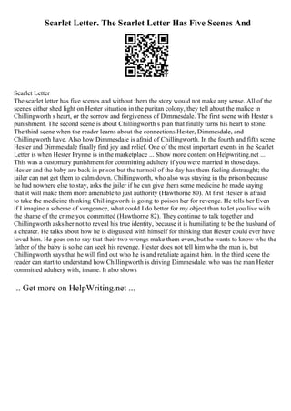 Scarlet Letter. The Scarlet Letter Has Five Scenes And
Scarlet Letter
The scarlet letter has five scenes and without them the story would not make any sense. All of the
scenes either shed light on Hester situation in the puritan colony, they tell about the malice in
Chillingworth s heart, or the sorrow and forgiveness of Dimmesdale. The first scene with Hester s
punishment. The second scene is about Chillingworth s plan that finally turns his heart to stone.
The third scene when the reader learns about the connections Hester, Dimmesdale, and
Chillingworth have. Also how Dimmesdale is afraid of Chillingworth. In the fourth and fifth scene
Hester and Dimmesdale finally find joy and relief. One of the most important events in the Scarlet
Letter is when Hester Prynne is in the marketplace ... Show more content on Helpwriting.net ...
This was a customary punishment for committing adultery if you were married in those days.
Hester and the baby are back in prison but the turmoil of the day has them feeling distraught; the
jailer can not get them to calm down. Chillingworth, who also was staying in the prison because
he had nowhere else to stay, asks the jailer if he can give them some medicine he made saying
that it will make them more amenable to just authority (Hawthorne 80). At first Hester is afraid
to take the medicine thinking Chillingworth is going to poison her for revenge. He tells her Even
if I imagine a scheme of vengeance, what could I do better for my object than to let you live with
the shame of the crime you committed (Hawthorne 82). They continue to talk together and
Chillingworth asks her not to reveal his true identity, because it is humiliating to be the husband of
a cheater. He talks about how he is disgusted with himself for thinking that Hester could ever have
loved him. He goes on to say that their two wrongs make them even, but he wants to know who the
father of the baby is so he can seek his revenge. Hester does not tell him who the man is, but
Chillingworth says that he will find out who he is and retaliate against him. In the third scene the
reader can start to understand how Chillingworth is driving Dimmesdale, who was the man Hester
committed adultery with, insane. It also shows
... Get more on HelpWriting.net ...
 