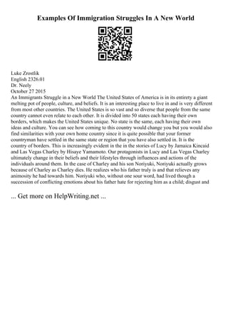 Examples Of Immigration Struggles In A New World
Luke Zrostlik
English 2326.01
Dr. Neely
October 27 2015
An Immigrants Struggle in a New World The United States of America is in its entirety a giant
melting pot of people, culture, and beliefs. It is an interesting place to live in and is very different
from most other countries. The United States is so vast and so diverse that people from the same
country cannot even relate to each other. It is divided into 50 states each having their own
borders, which makes the United States unique. No state is the same, each having their own
ideas and culture. You can see how coming to this country would change you but you would also
find similarities with your own home country since it is quite possible that your former
countryman have settled in the same state or region that you have also settled in. It is the
country of borders. This is increasingly evident in the in the stories of Lucy by Jamaica Kincaid
and Las Vegas Charley by Hisaye Yamamoto. Our protagonists in Lucy and Las Vegas Charley
ultimately change in their beliefs and their lifestyles through influences and actions of the
individuals around them. In the case of Charley and his son Noriyuki, Noriyuki actually grows
because of Charley as Charley dies. He realizes who his father truly is and that relieves any
animosity he had towards him. Noriyuki who, without one sour word, had lived though a
succession of conflicting emotions about his father hate for rejecting him as a child; disgust and
... Get more on HelpWriting.net ...
 