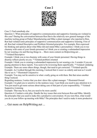 Case 2
Case 2: Find somebody else
Question 1: What principles of supportive communication and supportive listening are violated in
this case? During the conversation between Ron Davis the relatively new general manager of the
machine tooling group at Parker Manufacturing and Mike a plant manager who reported to Ron,
Ron had violated some principles of supportive communication and supportive listening. First of
all, Ron had violated Descriptive and Problem Oriented principles. For example, Ron expressed
his thinking and opinion about what Mike did and stated Mike s personalities: I think you re too
chummy with some of your female personnel or I think you re creating a substandard impression
by not wearing a tie and Having things in ... Show more content on Helpwriting.net ...
* Violated Descriptive
Example: I think you re too chummy with some of your female personnel. Having things in
disarray reflects poorly on you. * Violated problem oriented
Example: I think you re creating a substandard impression by not wearing a tie. I wonder if you are
paying attention to these reports. You seem to be reviewing them superficially. * Violated validating
Example: There are some others things, though, that need to get corrected. * Violated specific
Example: As I walked through this morning, I noticed that it wasn t as orderly and neat as I would
like to see it. * Illustrated Conjunctive
Example: You may not be sensitive to what s really going on with them. But that raises another
thing I noticed.
Regarding neatness, I notice that you don t dress like a plant manager. * Illustrated Owned
Example: I m glad you re sensitive to the neatness issue. I just think you need to pay attention to it.
You just need to get more serious about taking care of that part of your responsibility. * Violated
Supportive Listening
Example: That may be so, but you need to be more careful.
Question 4: Conduct a role play. Handle the key issues that exist between Ron and Mike. Identify
the principles that you used to make this a productive conversation. If you were Ron, what would
you do in your follow up meeting with Mike? The principles that I used to make it more productive
... Get more on HelpWriting.net ...
 