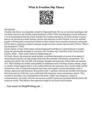 What Is Freudian Slip Theory
Introduction
Freudian slip theory was originally created by Sigmund Freud. He was an Austrian neurologist and
was better known as the founder of psychoanalysis (1856 1939). Psychoanalysis can be defined as
a set of psychological theories which includes the Freudian slip theory. He believed that everyone
possess an unconscious mind, feelings, desires and memories in their lifetime. It is to be said that
peoples will bring their unconscious content on their mind to their conscious awareness and people
will be able to experience catharsis and gain insight into their current state of mind. (Cherry, What is
Psychoanalysis?, 2016)
Freud s theory of slips of the tongue and pen Sigmund Freud theory is formed based on peoples
brings the unconscious thoughts to conscious self. Freudian slip is the Hint of the Unconscious.
(Cherry, What... Show more content on Helpwriting.net ...
In Freud s theory, the conscious mind includes everything that people are aware of an aspect of
mental processing that can help people think and talk rationally with peoples around them. The
unconscious mind is the area fills with feelings, thoughts and memories which others are unaware
of it. These feelings are mostly unacceptable or unpleasant such as feelings of pain, anxiety, anger
or conflict. Freud suggests that it is the conflicts between the conscious views on the reality and the
unconscious view on repressed materials that cause such negative mental disturbance such as
anxiety, depression and obsession. Researchers took 11 patients with anxiety disorder and measure
their brain activity while they were confronted with conscious versus unconscious stimuli. They
resulted in founding a new measurement of the brain s alpha wave frequency, linked to
communication, was made when the unconscious conflict words were presented directly before the
conscious words. They believe that repression might be involved in the Freudian
... Get more on HelpWriting.net ...
 