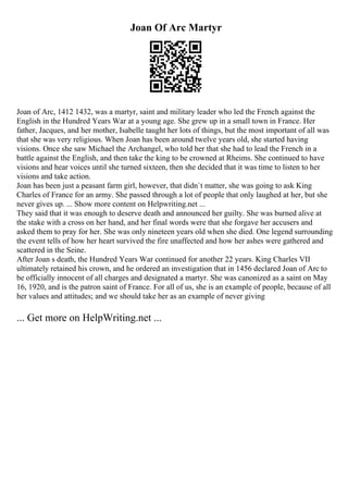 Joan Of Arc Martyr
Joan of Arc, 1412 1432, was a martyr, saint and military leader who led the French against the
English in the Hundred Years War at a young age. She grew up in a small town in France. Her
father, Jacques, and her mother, Isabelle taught her lots of things, but the most important of all was
that she was very religious. When Joan has been around twelve years old, she started having
visions. Once she saw Michael the Archangel, who told her that she had to lead the French in a
battle against the English, and then take the king to be crowned at Rheims. She continued to have
visions and hear voices until she turned sixteen, then she decided that it was time to listen to her
visions and take action.
Joan has been just a peasant farm girl, however, that didn`t matter, she was going to ask King
Charles of France for an army. She passed through a lot of people that only laughed at her, but she
never gives up. ... Show more content on Helpwriting.net ...
They said that it was enough to deserve death and announced her guilty. She was burned alive at
the stake with a cross on her hand, and her final words were that she forgave her accusers and
asked them to pray for her. She was only nineteen years old when she died. One legend surrounding
the event tells of how her heart survived the fire unaffected and how her ashes were gathered and
scattered in the Seine.
After Joan s death, the Hundred Years War continued for another 22 years. King Charles VII
ultimately retained his crown, and he ordered an investigation that in 1456 declared Joan of Arc to
be officially innocent of all charges and designated a martyr. She was canonized as a saint on May
16, 1920, and is the patron saint of France. For all of us, she is an example of people, because of all
her values and attitudes; and we should take her as an example of never giving
... Get more on HelpWriting.net ...
 