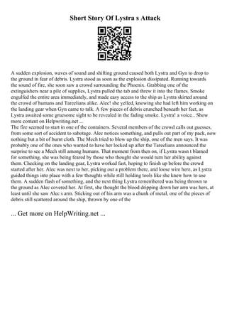 Short Story Of Lystra s Attack
A sudden explosion, waves of sound and shifting ground caused both Lystra and Gyn to drop to
the ground in fear of debris. Lystra stood as soon as the explosion dissipated. Running towards
the sound of fire, she soon saw a crowd surrounding the Phoenix. Grabbing one of the
extinguishers near a pile of supplies, Lystra pulled the tab and threw it into the flames. Smoke
engulfed the entire area immediately, and made easy access to the ship as Lystra skirted around
the crowd of humans and Tareelians alike. Alec! she yelled, knowing she had left him working on
the landing gear when Gyn came to talk. A few pieces of debris crunched beneath her feet, as
Lystra awaited some gruesome sight to be revealed in the fading smoke. Lystra! a voice... Show
more content on Helpwriting.net ...
The fire seemed to start in one of the containers. Several members of the crowd calls out guesses,
from some sort of accident to sabotage. Alec notices something, and pulls out part of my pack, now
nothing but a bit of burnt cloth. The Mech tried to blow up the ship, one of the men says. It was
probably one of the ones who wanted to have her locked up after the Tareelians announced the
surprise to see a Mech still among humans. That moment from then on, if Lystra wasn t blamed
for something, she was being feared by those who thought she would turn her ability against
them. Checking on the landing gear, Lystra worked fast, hoping to finish up before the crowd
started after her. Alec was next to her, picking out a problem there, and loose wire here, as Lystra
guided things into place with a few thoughts while still holding tools like she knew how to use
them. A sudden flash of something, and the next thing Lystra remembered was being thrown to
the ground as Alec covered her. At first, she thought the blood dripping down her arm was hers, at
least until she saw Alec s arm. Sticking out of his arm was a chunk of metal, one of the pieces of
debris still scattered around the ship, thrown by one of the
... Get more on HelpWriting.net ...
 