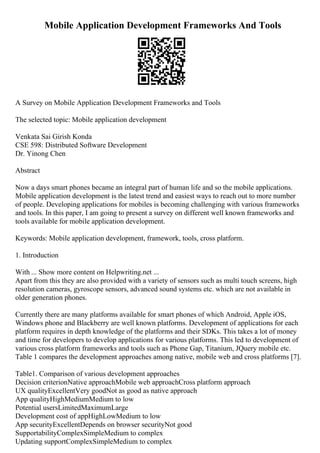 Mobile Application Development Frameworks And Tools
A Survey on Mobile Application Development Frameworks and Tools
The selected topic: Mobile application development
Venkata Sai Girish Konda
CSE 598: Distributed Software Development
Dr. Yinong Chen
Abstract
Now a days smart phones became an integral part of human life and so the mobile applications.
Mobile application development is the latest trend and easiest ways to reach out to more number
of people. Developing applications for mobiles is becoming challenging with various frameworks
and tools. In this paper, I am going to present a survey on different well known frameworks and
tools available for mobile application development.
Keywords: Mobile application development, framework, tools, cross platform.
1. Introduction
With ... Show more content on Helpwriting.net ...
Apart from this they are also provided with a variety of sensors such as multi touch screens, high
resolution cameras, gyroscope sensors, advanced sound systems etc. which are not available in
older generation phones.
Currently there are many platforms available for smart phones of which Android, Apple iOS,
Windows phone and Blackberry are well known platforms. Development of applications for each
platform requires in depth knowledge of the platforms and their SDKs. This takes a lot of money
and time for developers to develop applications for various platforms. This led to development of
various cross platform frameworks and tools such as Phone Gap, Titanium, JQuery mobile etc.
Table 1 compares the development approaches among native, mobile web and cross platforms [7].
Table1. Comparison of various development approaches
Decision criterionNative approachMobile web approachCross platform approach
UX qualityExcellentVery goodNot as good as native approach
App qualityHighMediumMedium to low
Potential usersLimitedMaximumLarge
Development cost of appHighLowMedium to low
App securityExcellentDepends on browser securityNot good
SupportabilityComplexSimpleMedium to complex
Updating supportComplexSimpleMedium to complex
 