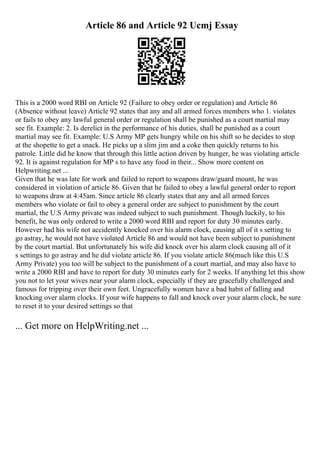 Article 86 and Article 92 Ucmj Essay
This is a 2000 word RBI on Article 92 (Failure to obey order or regulation) and Article 86
(Absence without leave) Article 92 states that any and all armed forces members who 1. violates
or fails to obey any lawful general order or regulation shall be punished as a court martial may
see fit. Example: 2. Is derelict in the performance of his duties, shall be punished as a court
martial may see fit. Example: U.S Army MP gets hungry while on his shift so he decides to stop
at the shopette to get a snack. He picks up a slim jim and a coke then quickly returns to his
patrole. Little did he know that through this little action driven by hunger, he was violating article
92. It is against regulation for MP s to have any food in their... Show more content on
Helpwriting.net ...
Given that he was late for work and failed to report to weapons draw/guard mount, he was
considered in violation of article 86. Given that he failed to obey a lawful general order to report
to weapons draw at 4:45am. Since article 86 clearly states that any and all armed forces
members who violate or fail to obey a general order are subject to punishment by the court
martial, the U.S Army private was indeed subject to such punishment. Though luckily, to his
benefit, he was only ordered to write a 2000 word RBI and report for duty 30 minutes early.
However had his wife not accidently knocked over his alarm clock, causing all of it s setting to
go astray, he would not have violated Article 86 and would not have been subject to punishment
by the court martial. But unfortunately his wife did knock over his alarm clock causing all of it
s settings to go astray and he did violate article 86. If you violate article 86(much like this U.S
Army Private) you too will be subject to the punishment of a court martial, and may also have to
write a 2000 RBI and have to report for duty 30 minutes early for 2 weeks. If anything let this show
you not to let your wives near your alarm clock, especially if they are gracefully challenged and
famous for tripping over their own feet. Ungracefully women have a bad habit of falling and
knocking over alarm clocks. If your wife happens to fall and knock over your alarm clock, be sure
to reset it to your desired settings so that
... Get more on HelpWriting.net ...
 
