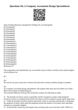 Questions On A Company Accountant Design Spreadsheets
Index NumbersQuestion Attempted Or NotPage No. Q.1Attempted2
Q.2Attempted2
Q.3Attempted3
Q.4Attempted4
Q.5Attempted4
Q.6Attempted5
Q.7Attempted5
Q.8Attempted8
Q.9Attempted12
Q.10Attempted13
Q.11Attempted14
Q.12Attempted17
Q.13Attempted18
Q.14Attempted19
Q.15Attempted20
Q.16Attempted21
Q.17Attempted21
Q.18Attempted23
Q.19Attempted23
Q.20Attempted24
References 27
The assignment work submitted by my own and the sources which I used have been acknowledged
in the reference list.
Q.1
Q.2
We can do it by go to menu bar in format cells and select currency and then change in numbers
Q.3
In a company accountant design spreadsheets with separate data entry area for further use of data ...
Show more content on Helpwriting.net ...
The essential difference between this inventories systems are following as under.
пѓ The periodic inventory system is generally used for inexpensive goods, while perpetual
inventory system is a computerized record of inventory used for expensive goods and by large store.
пѓ Under the periodic inventory business physically counts its inventory periodically to determine
the quantities on hand, while under the perpetual system the number of inventory units and dollar
amounts are constantly updated.
пѓ In the periodic system the cash register does not keep each every item that it sells. While in a
 