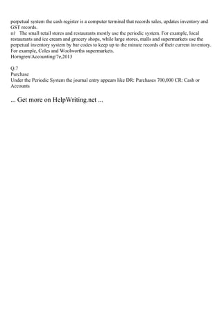 perpetual system the cash register is a computer terminal that records sales, updates inventory and
GST records.
пѓ The small retail stores and restaurants mostly use the periodic system. For example, local
restaurants and ice cream and grocery shops, while large stores, malls and supermarkets use the
perpetual inventory system by bar codes to keep up to the minute records of their current inventory.
For example, Coles and Woolworths supermarkets.
Horngren/Accounting/7e,2013
Q.7
Purchase
Under the Periodic System the journal entry appears like DR: Purchases 700,000 CR: Cash or
Accounts
... Get more on HelpWriting.net ...
 