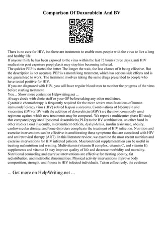 Comparison Of Doxorubicin And BV
There is no cure for HIV, but there are treatments to enable most people with the virus to live a long
and healthy life.
If anyone think he has been exposed to the virus within the last 72 hours (three days), anti HIV
medication post exposure prophylaxis may stop him becoming infected.
The quicker PEP is started the better The longer the wait, the less chance of it being effective. But
the description is not accurate. PEP is a month long treatment, which has serious side effects and is
not guaranteed to work. The treatment involves taking the same drugs prescribed to people who
have tested positive for HIV.
If you are diagnosed with HIV, you will have regular blood tests to monitor the progress of the virus
before starting treatment.
You... Show more content on Helpwriting.net ...
Always check with clinic staff or your GP before taking any other medicines.
Cytotoxic chemotherapy is frequently required for the more severe manifestations of human
immunodeficiency virus (HIV) related Kaposi s sarcoma. Combinations of bleomycin and
vincristine (BV) or BV with the addition of doxorubicin (ABV) are the most commonly used
regimens against which new treatments may be compared. We report a multicenter phase III study
that compared pegylated liposomal doxorubicin (PLD) to the BV combination. on other hand in
other studies Food insecurity, micronutrient deficits, dyslipidemia, insulin resistance, obesity,
cardiovascular disease, and bone disorders complicate the treatment of HIV infection. Nutrition and
exercise interventions can be effective in ameliorating these symptoms that are associated with HIV
and antiretroviral therapy (ART). In this literature review, we examine the most recent nutrition and
exercise interventions for HIV infected patients. Macronutrient supplementation can be useful in
treating malnutrition and wasting. Multivitamin (vitamin B complex, vitamin C, and vitamin E)
supplements and vitamin D may improve quality of life and decrease morbidity and mortality.
Nutritional counseling and exercise interventions are effective for treating obesity, fat
redistribution, and metabolic abnormalities. Physical activity interventions improve body
composition, strength, and fitness in HIV infected individuals. Taken collectively, the evidence
... Get more on HelpWriting.net ...
 