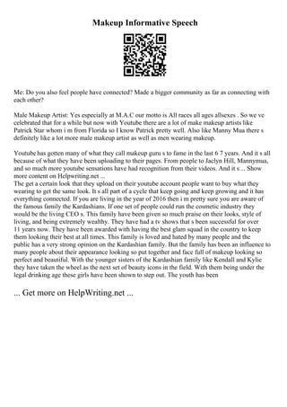 Makeup Informative Speech
Me: Do you also feel people have connected? Made a bigger community as far as connecting with
each other?
Male Makeup Artist: Yes especially at M.A.C our motto is All races all ages allsexes . So we ve
celebrated that for a while but now with Youtube there are a lot of make makeup artists like
Patrick Star whom i m from Florida so I know Patrick pretty well. Also like Manny Mua there s
definitely like a lot more male makeup artist as well as men wearing makeup.
Youtubehas gotten many of what they call makeup guru s to fame in the last 6 7 years. And it s all
because of what they have been uploading to their pages. From people to Jaclyn Hill, Mannymua,
and so much more youtube sensations have had recognition from their videos. And it s ... Show
more content on Helpwriting.net ...
The get a certain look that they upload on their youtube account people want to buy what they
wearing to get the same look. It s all part of a cycle that keep going and keep growing and it has
everything connected. If you are living in the year of 2016 then i m pretty sure you are aware of
the famous family the Kardashians. If one set of people could run the cosmetic industry they
would be the living CEO s. This family have been given so much praise on their looks, style of
living, and being extremely wealthy. They have had a tv shows that s been successful for over
11 years now. They have been awarded with having the best glam squad in the country to keep
them looking their best at all times. This family is loved and hated by many people and the
public has a very strong opinion on the Kardashian family. But the family has been an influence to
many people about their appearance looking so put together and face full of makeup looking so
perfect and beautiful. With the younger sisters of the Kardashian family like Kendall and Kylie
they have taken the wheel as the next set of beauty icons in the field. With them being under the
legal drinking age these girls have been shown to step out. The youth has been
... Get more on HelpWriting.net ...
 