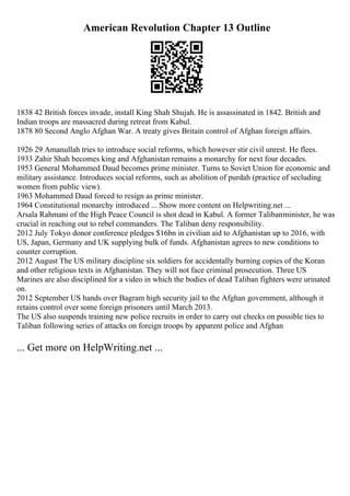 American Revolution Chapter 13 Outline
1838 42 British forces invade, install King Shah Shujah. He is assassinated in 1842. British and
Indian troops are massacred during retreat from Kabul.
1878 80 Second Anglo Afghan War. A treaty gives Britain control of Afghan foreign affairs.
1926 29 Amanullah tries to introduce social reforms, which however stir civil unrest. He flees.
1933 Zahir Shah becomes king and Afghanistan remains a monarchy for next four decades.
1953 General Mohammed Daud becomes prime minister. Turns to Soviet Union for economic and
military assistance. Introduces social reforms, such as abolition of purdah (practice of secluding
women from public view).
1963 Mohammed Daud forced to resign as prime minister.
1964 Constitutional monarchy introduced ... Show more content on Helpwriting.net ...
Arsala Rahmani of the High Peace Council is shot dead in Kabul. A former Talibanminister, he was
crucial in reaching out to rebel commanders. The Taliban deny responsibility.
2012 July Tokyo donor conference pledges $16bn in civilian aid to Afghanistan up to 2016, with
US, Japan, Germany and UK supplying bulk of funds. Afghanistan agrees to new conditions to
counter corruption.
2012 August The US military discipline six soldiers for accidentally burning copies of the Koran
and other religious texts in Afghanistan. They will not face criminal prosecution. Three US
Marines are also disciplined for a video in which the bodies of dead Taliban fighters were urinated
on.
2012 September US hands over Bagram high security jail to the Afghan government, although it
retains control over some foreign prisoners until March 2013.
The US also suspends training new police recruits in order to carry out checks on possible ties to
Taliban following series of attacks on foreign troops by apparent police and Afghan
... Get more on HelpWriting.net ...
 