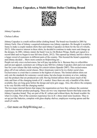 Johnny Cupcakes, a Multi-Million Dollar Clothing Brand
Johnny Cupcakes
Chelsea LaRese
Johnny Cupcakes is a multi million dollar clothing brand. The brand was founded in 2001 by
Johnny Earle. One of Johnny s acquired nicknames was Johnny cupcakes. He thought it would be
funny to make a couple random shirts that said Johnny Cupcakes on them for the fun of it (Earle,
2012). After massive interest in these shirts, he decided to continue to make more and change up
the designs. In 2001, Johnny stated, the band I was in, On Broken Wings, finally got signed to a
record label and we began to tour full time (Earle, 2012). This opened up Johnny and his t shirts to
a larger crowd of customers in different parts of the country. This boosted the brand s popularity
and Johnny decided ... Show more content on Helpwriting.net ...
People not only crave exclusiveness, but will pay top dollar for it. Because they re collectibles
and not just apparel, customers are willing to pay $60 for a Johnny Cupcakes shirt and even stand in
line for a new release like kids waiting for concert tickets (Spaeder 2007). This exclusiveness
plays off of our cultures social classes. Most Americans want to be in a better social class.
Exclusiveness is a trait that is common in the highest of classes. The limited edition shirts not
only sets the standards for someone s social status, but also keeps inventory at a low, making
sure the products that are produced are sold. Having limited edition shirts erases much of the
risks and fears of the changing trends of JC s market. Since there are only a handful of the shirts
available, they are long gone before the design and style gets soggy. Also, this allows the company
to be very flexible with the changing market.
The two major internal factors that impact the organization are how they enhance the customer
experience and their product packaging. These are two very important factors that help create the
Johnny Cupcakes brand. They are part of the JC culture and without them, the brand wouldn t be
what it is today. Part of the customer experience lies in JC s three retail store locations. They re
set up just like bakeries, complete with glass display shelves, employees wearing aprons and the
smell of vanilla
... Get more on HelpWriting.net ...
 