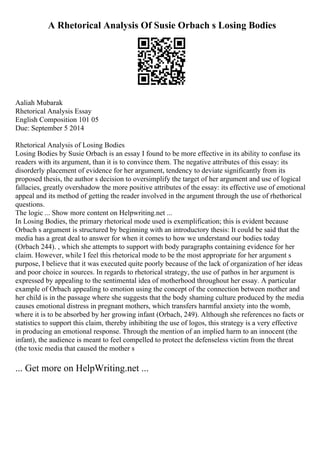A Rhetorical Analysis Of Susie Orbach s Losing Bodies
Aaliah Mubarak
Rhetorical Analysis Essay
English Composition 101 05
Due: September 5 2014
Rhetorical Analysis of Losing Bodies
Losing Bodies by Susie Orbach is an essay I found to be more effective in its ability to confuse its
readers with its argument, than it is to convince them. The negative attributes of this essay: its
disorderly placement of evidence for her argument, tendency to deviate significantly from its
proposed thesis, the author s decision to oversimplify the target of her argument and use of logical
fallacies, greatly overshadow the more positive attributes of the essay: its effective use of emotional
appeal and its method of getting the reader involved in the argument through the use of rhethorical
questions.
The logic ... Show more content on Helpwriting.net ...
In Losing Bodies, the primary rhetorical mode used is exemplification; this is evident because
Orbach s argument is structured by beginning with an introductory thesis: It could be said that the
media has a great deal to answer for when it comes to how we understand our bodies today
(Orbach 244). , which she attempts to support with body paragraphs containing evidence for her
claim. However, while I feel this rhetorical mode to be the most appropriate for her argument s
purpose, I believe that it was executed quite poorly because of the lack of organization of her ideas
and poor choice in sources. In regards to rhetorical strategy, the use of pathos in her argument is
expressed by appealing to the sentimental idea of motherhood throughout her essay. A particular
example of Orbach appealing to emotion using the concept of the connection between mother and
her child is in the passage where she suggests that the body shaming culture produced by the media
causes emotional distress in pregnant mothers, which transfers harmful anxiety into the womb,
where it is to be absorbed by her growing infant (Orbach, 249). Although she references no facts or
statistics to support this claim, thereby inhibiting the use of logos, this strategy is a very effective
in producing an emotional response. Through the mention of an implied harm to an innocent (the
infant), the audience is meant to feel compelled to protect the defenseless victim from the threat
(the toxic media that caused the mother s
... Get more on HelpWriting.net ...
 