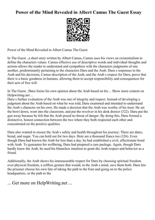 Power of the Mind Revealed in Albert Camus The Guest Essay
Power of the Mind Revealed in Albert Camus The Guest
In The Guest , a short story written by Albert Camus, Camus uses his views on existentialism to
define the characters values. Camus effective use of descriptive words and individual thoughts and
actions allows the reader to understand and sympathize with the characters judgments of one
another, predominantly pertaining to the characters Daru and the Arab. Daru s responses to the
Arab and his decisions, Camus description of the Arab, and the Arab s respect for Daru, prove that
there is a basic goodness in humans, allowing them to accept responsibility and consequences for
their acts of free will.
In The Guest , Daru forms his own opinion about the Arab based on his ... Show more content on
Helpwriting.net ...
Daru s further evaluation of the Arab was one of integrity and respect. Instead of developing a
judgment about the Arab based on what he was told, Daru examined and intended to understand
the Arab s character on his own. He made a decision that the Arab was worthy of his trust: He set
the bowl down, went into the classroom, and put the revolver in his desk drawer (322). Daru put the
gun away because he felt that the Arab posed no threat of danger. By doing this, Daru formed a
distinctive, honest connection between the two where they both respected each other and
concentrated on the positive qualities.
Daru also wanted to ensure the Arab s safety and health throughout his journey: There are dates,
bread, and sugar. You can hold out for two days. Here are a thousand francs too (326). Even
though Daru had known the Arab for less than a day, he had established a civil, affectionate bond
with Arab. To guarantee his wellbeing, Daru had prepared a care package. Again, though Daru
hardly knew the Arab, he used his blameless intuition to grant the Arab respect and behavior as a
friend.
Additionally, the Arab shows his immeasurable respect for Daru by choosing spiritual freedom
over physical freedom, a selfless gesture that would, in the Arab s mind, save them both. Daru lets
the prisoner choose his own fate of taking the path to the East and going on to the police
headquarters, or the path to the
... Get more on HelpWriting.net ...
 
