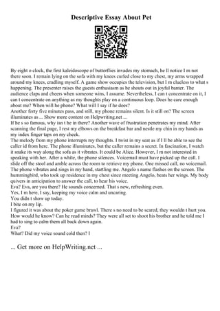 Descriptive Essay About Pet
By eight o clock, the first kaleidoscope of butterflies invades my stomach, he ll notice I m not
there soon. I remain lying on the sofa with my knees curled close to my chest, my arms wrapped
around my knees, cradling myself. A game show occupies the television, but I m clueless to what s
happening. The presenter raises the guests enthusiasm as he shouts out in joyful banter. The
audience claps and cheers when someone wins, I assume. Nevertheless, I can t concentrate on it, I
can t concentrate on anything as my thoughts play on a continuous loop. Does he care enough
about me? When will he phone? What will I say if he does?
Another forty five minutes pass, and still, my phone remains silent. Is it still on? The screen
illuminates as ... Show more content on Helpwriting.net ...
If he s so famous, why isn t he in there? Another wave of frustration penetrates my mind. After
scanning the final page, I rest my elbows on the breakfast bar and nestle my chin in my hands as
my index finger taps on my cheek.
The melody from my phone interrupts my thoughts. I twist in my seat as if I ll be able to see the
caller id from here. The phone illuminates, but the caller remains a secret. In fascination, I watch
it snake its way along the sofa as it vibrates. It could be Alice. However, I m not interested in
speaking with her. After a while, the phone silences. Voicemail must have picked up the call. I
slide off the stool and amble across the room to retrieve my phone. One missed call, no voicemail.
The phone vibrates and sings in my hand, startling me. Angelo s name flashes on the screen. The
hummingbird, who took up residence in my chest since meeting Angelo, beats her wings. My body
quivers in anticipation to answer the call, to hear his voice.
Eva? Eva, are you there? He sounds concerned. That s new, refreshing even.
Yes, I m here, I say, keeping my voice calm and uncaring.
You didn t show up today.
I bite on my lip.
I figured it was about the poker game brawl. There s no need to be scared, they wouldn t hurt you.
How would he know? Can he read minds? They were all set to shoot his brother and he told me I
had to sing to calm them all back down again.
Eva?
What? Did my voice sound cold then? I
... Get more on HelpWriting.net ...
 