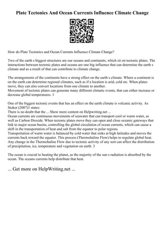 Plate Tectonics And Ocean Currents Influence Climate Change
How do Plate Tectonics and Ocean Currents Influence Climate Change?
Two of the earth s biggest structures are our oceans and continents, which sit on tectonic plates. The
interactions between tectonic plates and oceans are one big influence that can determine the earth s
climate and as a result of that can contribute to climate change.
The arrangements of the continents have a strong effect on the earth s climate. Where a continent is
on the earth can determine regional climates, such as if a location is arid, cold etc. When plates
move, they can also convert locations from one climate to another.
Movement of tectonic plates can generate many different climatic events, that can either increase or
decrease global temperatures. 1
One of the biggest tectonic events that has an effect on the earth climate is volcanic activity. As
Stoker (2007)1 states:
There is no doubt that the ... Show more content on Helpwriting.net ...
Ocean currents are continuous movements of seawater that can transport cool or warm water, as
well as Carbon Dioxide. When tectonic plates move they can open and close oceanic gateways that
link to major ocean basins, controlling the global circulation of ocean currents, which can cause a
shift in the transportation of heat and salt from the equator to polar regions.
Transportation of warm water is balanced by cold water that sinks at high latitudes and moves the
currents back toward the equator. This process (Thermohaline Flow) helps to regulate global heat.
Any change in the Thermohaline Flow due to tectonic activity of any sort can affect the distribution
of precipitation, ice, temperature and vegetation on earth. 3
The ocean is crucial to heating the planet, as the majority of the sun s radiation is absorbed by the
ocean. The oceans currents help distribute that heat.
... Get more on HelpWriting.net ...
 