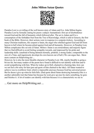John Milton Satan Quotes
Paradise Lost is a re telling of the well known story of Adam and Eve. John Milton begins
Paradise Lost by formally stating his poem s subject: humankind s first act of disobedience
toward God and the fall of humanity which followed after. The act is Adam and Eve s
consumption of the forbidden fruit from the Tree of Knowledge, which is told in Genesis, the first
book of the Bible. However, their actions were in response to a serpents trickery. According to
many Christian traditions, this serpent is Satan, the angel who rebelled against God and fell from
heaven to hell where he became pitted against God and all humanity. However, in Paradise Lost,
Milton complicates this set role of Satan. Milton s Satan is an extraordinary and majestic figure
that we find difficult to avoid feeling sympathy towards, and impressed by his pride and
leadership skills. (unafraid of being damned eternally, prideful, a strong leader, comparable to the
size of a Titan, and ingeniously develops his own heaven out of hell.) We can argue that... Show
more content on Helpwriting.net ...
However, he is also the most likeable character in Paradise Lost. OK, maybe likeable is going a
bit too far, but many readers of the poem have found it difficult to not identify with him and to
avoid sympathizing with him. When he wakes up in Hell, chained to a burning lake, how can
we not feel a bit sorry for him (put sad quote of him chained to the lake). All Satan wanted to
achieve was to overthrow God, which is impossible anyways because God has universal power.
But he doesn t give up when he fails/falls. (find quote about Satan destroying humanity) this is a
another admirable trait that Satan has because he wont give up once he starts something, he goes
and finishes it. A lot of readers can identify with him because it is a characteristic we see in
... Get more on HelpWriting.net ...
 