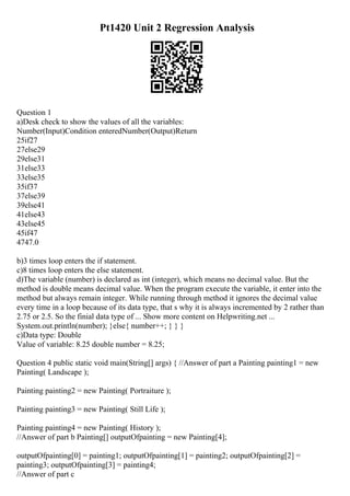 Pt1420 Unit 2 Regression Analysis
Question 1
a)Desk check to show the values of all the variables:
Number(Input)Condition enteredNumber(Output)Return
25if27
27else29
29else31
31else33
33else35
35if37
37else39
39else41
41else43
43else45
45if47
4747.0
b)3 times loop enters the if statement.
c)8 times loop enters the else statement.
d)The variable (number) is declared as int (integer), which means no decimal value. But the
method is double means decimal value. When the program execute the variable, it enter into the
method but always remain integer. While running through method it ignores the decimal value
every time in a loop because of its data type, that s why it is always incremented by 2 rather than
2.75 or 2.5. So the finial data type of ... Show more content on Helpwriting.net ...
System.out.println(number); }else{ number++; } } }
c)Data type: Double
Value of variable: 8.25 double number = 8.25;
Question 4 public static void main(String[] args) { //Answer of part a Painting painting1 = new
Painting( Landscape );
Painting painting2 = new Painting( Portraiture );
Painting painting3 = new Painting( Still Life );
Painting painting4 = new Painting( History );
//Answer of part b Painting[] outputOfpainting = new Painting[4];
outputOfpainting[0] = painting1; outputOfpainting[1] = painting2; outputOfpainting[2] =
painting3; outputOfpainting[3] = painting4;
//Answer of part c
 