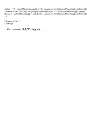 for (int i = 0; i outputOfpainting.length; i++) { System.out.println(outputOfpainting[i].getGenre()); }
//Answer of part e for (int j = 0; j outputOfpainting.length; j++) { if (outputOfpainting[j].equals(
Hisory )) { outputOfpainting[j] = null; } else { System.out.println(outputOfpainting[j].getGenre());
} } }
}
//Answer of part f
Landscape
... Get more on HelpWriting.net ...
 
