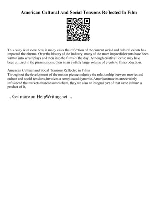 American Cultural And Social Tensions Reflected In Film
This essay will show how in many cases the reflection of the current social and cultural events has
impacted the cinema. Over the history of the industry, many of the more impactful events have been
written into screenplays and then into the films of the day. Although creative license may have
been utilized in the presentations, there is an awfully large volume of events to filmproductions.
American Cultural and Social Tensions Reflected in Films
Throughout the development of the motion picture industry the relationship between movies and
culture and social tensions, involves a complicated dynamic. American movies are certainly
influenced the markets that consumes them, they are also an integral part of that same culture, a
product of it,
... Get more on HelpWriting.net ...
 