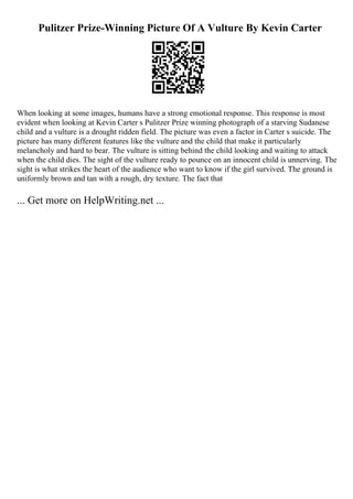 Pulitzer Prize-Winning Picture Of A Vulture By Kevin Carter
When looking at some images, humans have a strong emotional response. This response is most
evident when looking at Kevin Carter s Pulitzer Prize winning photograph of a starving Sudanese
child and a vulture is a drought ridden field. The picture was even a factor in Carter s suicide. The
picture has many different features like the vulture and the child that make it particularly
melancholy and hard to bear. The vulture is sitting behind the child looking and waiting to attack
when the child dies. The sight of the vulture ready to pounce on an innocent child is unnerving. The
sight is what strikes the heart of the audience who want to know if the girl survived. The ground is
uniformly brown and tan with a rough, dry texture. The fact that
... Get more on HelpWriting.net ...
 