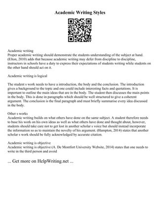 Academic Writing Styles
Academic writing
Proper academic writing should demonstrate the students understanding of the subject at hand.
(Elton, 2010) adds that because academic writing may defer from discipline to discipline,
instructors in schools have a duty to express their expectations of students writing while students on
the other hand should act on it.
Academic writing is logical
The student s work needs to have a introduction, the body and the conclusion. The introduction
gives a background to the topic and one could include interesting facts and quotations. It is
important to outline the main ideas that are in the body. The student then discusses the main points
in the body. This is done in paragraphs which should be well structured to give a coherent
argument. The conclusion is the final paragraph and must briefly summarise every idea discussed
in the body.
Other s works
Academic writing builds on what others have done on the same subject. A student therefore needs
to base his work on his own ideas as well as what others have done and thought about, however,
students should take care not to get lost in another scholar s voice but should instead incorporate
the information so as to maintain the novelty of his argument. (Hampton, 2014) states that another
scholar s work should be fully acknowledged by accurate citation.
Academic writing is objective
Academic writing is objective (A. De Montfort University Website, 2014) states that one needs to
write in the third person and avoid
... Get more on HelpWriting.net ...
 