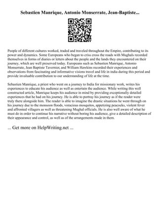 Sebastien Manrique, Antonio Monserrate, Jean-Baptiste...
People of different cultures worked, traded and traveled throughout the Empire, contributing to its
power and dynamics. Some Europeans who began to criss cross the roads with Mughals recorded
themselves in forms of diaries or letters about the people and the lands they encountered on their
journey, which are well preserved today. Europeans such as Sebastien Manrique, Antonio
Monserrate, Jean Baptiste Tavernier, and William Hawkins recorded their experiences and
observations from fascinating and informative visions travel and life in india during this period and
provide invaluable contribution to our understanding of life at the time.
Sebastien Manrique, a priest who went on a journey to India for missionary work, writes his
experiences to educate his audience as well as entertain the audience. While writing this well
constructed article, Manrique keeps his audience in mind by providing exceptionally detailed
experiences that he had on his journey. He is able to portray his journey as if the reader were
truly there alongside him. The reader is able to imagine the drastic situations he went through on
his journey due to the monsoon floods, voracious mosquitos, appetizing peacocks, violent fever
and affronted villagers as well as threatening Mughal officials. He is also well aware of what he
must do in order to continue his narrative without boring his audience, give a detailed description of
their appearance and control, as well as of the arrangements made in them.
... Get more on HelpWriting.net ...
 
