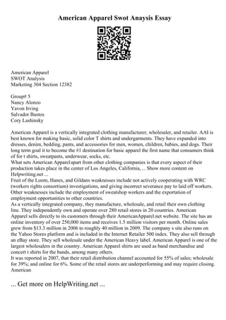 American Apparel Swot Anaysis Essay
American Apparel
SWOT Analysis
Marketing 304 Section 12382
Group# 5
Nancy Alonzo
Yavon Irving
Salvador Bustos
Cory Lashinsky
American Apparel is a vertically integrated clothing manufacturer, wholesaler, and retailer. AAI is
best known for making basic, solid color T shirts and undergarments. They have expanded into
dresses, denim, bedding, pants, and accessories for men, women, children, babies, and dogs. Their
long term goal it to become the #1 destination for basic apparel the first name that consumers think
of for t shirts, sweatpants, underwear, socks, etc.
What sets American Apparelapart from other clothing companies is that every aspect of their
production takes place in the center of Los Angeles, California, ... Show more content on
Helpwriting.net ...
Fruit of the Loom, Hanes, and Gildans weaknesses include not actively cooperating with WRC
(workers rights consortium) investigations, and giving incorrect severance pay to laid off workers.
Other weaknesses include the employment of sweatshop workers and the exportation of
employment opportunities to other countries.
As a vertically integrated company, they manufacture, wholesale, and retail their own clothing
line. They independently own and operate over 280 retail stores in 20 countries. American
Apparel sells directly to its customers through their AmericanApparel.net website. The site has an
online inventory of over 250,000 items and receives 1.5 million visitors per month. Online sales
grew from $13.3 million in 2006 to roughly 40 million in 2009. The company s site also runs on
the Yahoo Stores platform and is included in the Internet Retailer 500 index. They also sell through
an eBay store. They sell wholesale under the American Heavy label. American Apparel is one of the
largest wholesalers in the country. American Apparel shirts are used as band merchandise and
concert t shirts for the bands, among many others.
It was reported in 2007, that their retail distribution channel accounted for 55% of sales; wholesale
for 39%; and online for 6%. Some of the retail stores are underperforming and may require closing.
American
... Get more on HelpWriting.net ...
 