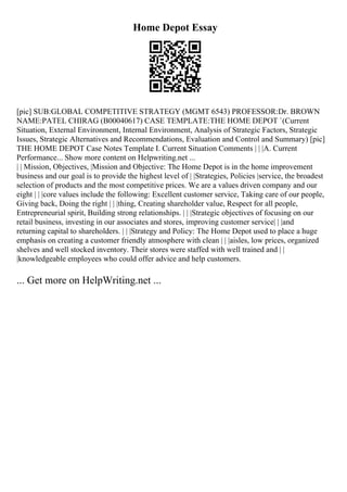 Home Depot Essay
[pic] SUB:GLOBAL COMPETITIVE STRATEGY (MGMT 6543) PROFESSOR:Dr. BROWN
NAME:PATEL CHIRAG (B00040617) CASE TEMPLATE:THE HOME DEPOT `(Current
Situation, External Environment, Internal Environment, Analysis of Strategic Factors, Strategic
Issues, Strategic Alternatives and Recommendations, Evaluation and Control and Summary) [pic]
THE HOME DEPOT Case Notes Template I. Current Situation Comments | | |A. Current
Performance... Show more content on Helpwriting.net ...
| | Mission, Objectives, |Mission and Objective: The Home Depot is in the home improvement
business and our goal is to provide the highest level of | |Strategies, Policies |service, the broadest
selection of products and the most competitive prices. We are a values driven company and our
eight | | |core values include the following: Excellent customer service, Taking care of our people,
Giving back, Doing the right | | |thing, Creating shareholder value, Respect for all people,
Entrepreneurial spirit, Building strong relationships. | | |Strategic objectives of focusing on our
retail business, investing in our associates and stores, improving customer service| | |and
returning capital to shareholders. | | |Strategy and Policy: The Home Depot used to place a huge
emphasis on creating a customer friendly atmosphere with clean | | |aisles, low prices, organized
shelves and well stocked inventory. Their stores were staffed with well trained and | |
|knowledgeable employees who could offer advice and help customers.
... Get more on HelpWriting.net ...
 