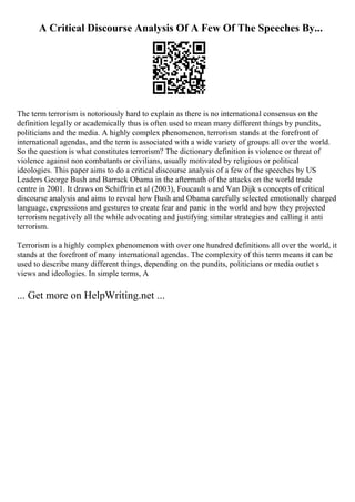 A Critical Discourse Analysis Of A Few Of The Speeches By...
The term terrorism is notoriously hard to explain as there is no international consensus on the
definition legally or academically thus is often used to mean many different things by pundits,
politicians and the media. A highly complex phenomenon, terrorism stands at the forefront of
international agendas, and the term is associated with a wide variety of groups all over the world.
So the question is what constitutes terrorism? The dictionary definition is violence or threat of
violence against non combatants or civilians, usually motivated by religious or political
ideologies. This paper aims to do a critical discourse analysis of a few of the speeches by US
Leaders George Bush and Barrack Obama in the aftermath of the attacks on the world trade
centre in 2001. It draws on Schiffrin et al (2003), Foucault s and Van Dijk s concepts of critical
discourse analysis and aims to reveal how Bush and Obama carefully selected emotionally charged
language, expressions and gestures to create fear and panic in the world and how they projected
terrorism negatively all the while advocating and justifying similar strategies and calling it anti
terrorism.
Terrorism is a highly complex phenomenon with over one hundred definitions all over the world, it
stands at the forefront of many international agendas. The complexity of this term means it can be
used to describe many different things, depending on the pundits, politicians or media outlet s
views and ideologies. In simple terms, A
... Get more on HelpWriting.net ...
 