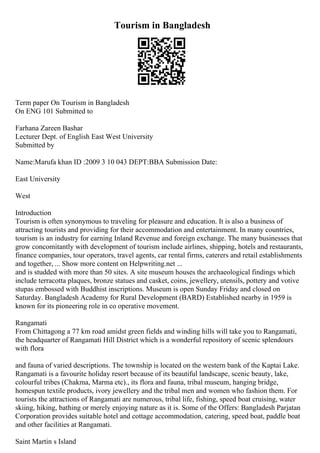 Tourism in Bangladesh
Term paper On Tourism in Bangladesh
On ENG 101 Submitted to
Farhana Zareen Bashar
Lecturer Dept. of English East West University
Submitted by
Name:Marufa khan ID :2009 3 10 043 DEPT:BBA Submission Date:
East University
West
Introduction
Tourism is often synonymous to traveling for pleasure and education. It is also a business of
attracting tourists and providing for their accommodation and entertainment. In many countries,
tourism is an industry for earning Inland Revenue and foreign exchange. The many businesses that
grow concomitantly with development of tourism include airlines, shipping, hotels and restaurants,
finance companies, tour operators, travel agents, car rental firms, caterers and retail establishments
and together, ... Show more content on Helpwriting.net ...
and is studded with more than 50 sites. A site museum houses the archaeological findings which
include terracotta plaques, bronze statues and casket, coins, jewellery, utensils, pottery and votive
stupas embossed with Buddhist inscriptions. Museum is open Sunday Friday and closed on
Saturday. Bangladesh Academy for Rural Development (BARD) Established nearby in 1959 is
known for its pioneering role in co operative movement.
Rangamati
From Chittagong a 77 km road amidst green fields and winding hills will take you to Rangamati,
the headquarter of Rangamati Hill District which is a wonderful repository of scenic splendours
with flora
and fauna of varied descriptions. The township is located on the western bank of the Kaptai Lake.
Rangamati is a favourite holiday resort because of its beautiful landscape, scenic beauty, lake,
colourful tribes (Chakma, Marma etc)., its flora and fauna, tribal museum, hanging bridge,
homespun textile products, ivory jewellery and the tribal men and women who fashion them. For
tourists the attractions of Rangamati are numerous, tribal life, fishing, speed boat cruising, water
skiing, hiking, bathing or merely enjoying nature as it is. Some of the Offers: Bangladesh Parjatan
Corporation provides suitable hotel and cottage accommodation, catering, speed boat, paddle boat
and other facilities at Rangamati.
Saint Martin s Island
 