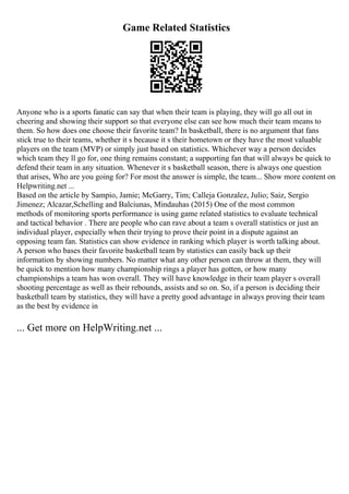 Game Related Statistics
Anyone who is a sports fanatic can say that when their team is playing, they will go all out in
cheering and showing their support so that everyone else can see how much their team means to
them. So how does one choose their favorite team? In basketball, there is no argument that fans
stick true to their teams, whether it s because it s their hometown or they have the most valuable
players on the team (MVP) or simply just based on statistics. Whichever way a person decides
which team they ll go for, one thing remains constant; a supporting fan that will always be quick to
defend their team in any situation. Whenever it s basketball season, there is always one question
that arises, Who are you going for? For most the answer is simple, the team... Show more content on
Helpwriting.net ...
Based on the article by Sampio, Jamie; McGarry, Tim; Calleja Gonzalez, Julio; Saiz, Sergio
Jimenez; Alcazar,Schelling and Balciunas, Mindauhas (2015) One of the most common
methods of monitoring sports performance is using game related statistics to evaluate technical
and tactical behavior . There are people who can rave about a team s overall statistics or just an
individual player, especially when their trying to prove their point in a dispute against an
opposing team fan. Statistics can show evidence in ranking which player is worth talking about.
A person who bases their favorite basketball team by statistics can easily back up their
information by showing numbers. No matter what any other person can throw at them, they will
be quick to mention how many championship rings a player has gotten, or how many
championships a team has won overall. They will have knowledge in their team player s overall
shooting percentage as well as their rebounds, assists and so on. So, if a person is deciding their
basketball team by statistics, they will have a pretty good advantage in always proving their team
as the best by evidence in
... Get more on HelpWriting.net ...
 
