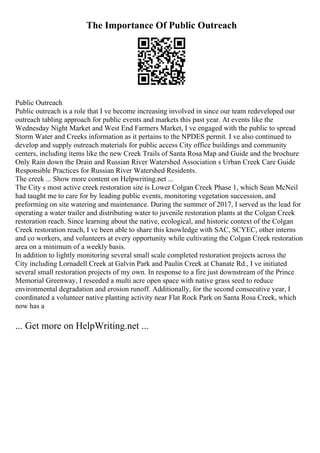 The Importance Of Public Outreach
Public Outreach
Public outreach is a role that I ve become increasing involved in since our team redeveloped our
outreach tabling approach for public events and markets this past year. At events like the
Wednesday Night Market and West End Farmers Market, I ve engaged with the public to spread
Storm Water and Creeks information as it pertains to the NPDES permit. I ve also continued to
develop and supply outreach materials for public access City office buildings and community
centers, including items like the new Creek Trails of Santa Rosa Map and Guide and the brochure
Only Rain down the Drain and Russian River Watershed Association s Urban Creek Care Guide
Responsible Practices for Russian River Watershed Residents.
The creek ... Show more content on Helpwriting.net ...
The City s most active creek restoration site is Lower Colgan Creek Phase 1, which Sean McNeil
had taught me to care for by leading public events, monitoring vegetation succession, and
preforming on site watering and maintenance. During the summer of 2017, I served as the lead for
operating a water trailer and distributing water to juvenile restoration plants at the Colgan Creek
restoration reach. Since learning about the native, ecological, and historic context of the Colgan
Creek restoration reach, I ve been able to share this knowledge with SAC, SCYEC, other interns
and co workers, and volunteers at every opportunity while cultivating the Colgan Creek restoration
area on a minimum of a weekly basis.
In addition to lightly monitoring several small scale completed restoration projects across the
City including Lornadell Creek at Galvin Park and Paulin Creek at Chanate Rd., I ve initiated
several small restoration projects of my own. In response to a fire just downstream of the Prince
Memorial Greenway, I reseeded a multi acre open space with native grass seed to reduce
environmental degradation and erosion runoff. Additionally, for the second consecutive year, I
coordinated a volunteer native planting activity near Flat Rock Park on Santa Rosa Creek, which
now has a
... Get more on HelpWriting.net ...
 