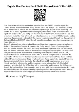 Explain How Far Was Lord Dishili The Architect Of The 1867...
How far was Disraeli the Architect of the second reform act of 1867? It can be argued that
Disraeli was the architect of reform during the late 1860 s and through 1867 reform act, mainly
due to the fact that he realised that the conservative party might be seen as non reforming. To
counter this he would expand the franchise and gain potential new voters. However there is also
significant evidence that Lord Derby was the main architect of reform, mostly due to the fact that
he had been part of the 1832 reform bill and when he returned to power in 1866 he took the lead in
presenting the conservative reform bill. One reason, which shows that Disraeli was the Architect of
the Second Reform Bill 1867, is that Disraeli wanted to consolidate his... Show more content on
Helpwriting.net ...
Source 7 is from a letter written by Lord Derby to Disraeli saying that the conservatives have to
deal with the question of reform . It also says that Derby is not in favour of resisting reform...
there is a genuine demand , this shows that Derby was supporting reform as he saw the national
push and demand for reform which he believed could strengthen the Tory party. The letter came
after pressure for reform increased after attempts by liberals to deal with the issue in 1866,
however Disraeli was reluctant to deal with it. Due to Disraeli being reluctant to deal with the
pressure for reform, it shows that he was not as supportive of reform as Derby, thus it could be
said that Derby was the main architect of reform. Source 8 also supports the idea that Derby was
the main architect of reform. It explains that when Derby and Disraeli returned to power in
1866, it was Derby who took the lead in proposing a conservative reform bill . Derby had
previously helped to draft the 1832 reform bill 34 years earlier and he steered the 1867 measure
through the Lords and held the conservative party in unity with his one aim to place the Tory party
permanently in power. He was to do this by expanding the franchise to gain new voters because
they would be seen as the reforming party whilst using the most conservative measure
... Get more on HelpWriting.net ...
 