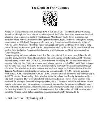 The Death Of Their Cultures
Amelia D. Marquez Professor Silbernagel NASX 205 2 May 2017 The Death of their Cultures
Americans often picture their historic relationship with the Native Americans as one that involved
a feast on what is known as the first Thanksgiving. Most history books forget to mention the
moments where Native Americans had to fight for their land, rights, and lives. Throughout history,
many scenes are filled with European settlers and early Americans annihilating entire tribes of
Natives. Later, Americans filled their heads with greed and would shed blood from tribe to tribe
just to fill their pockets with gold. For the tribes that were left by the late 1800s, Americans felt the
need to force the Native Americans into boarding schools in order to... Show more content on
Helpwriting.net ...
Everything they had come to know in the first five years of their lives were trampled on. To add
insult to injury, the first efforts of assimilation through boarding schools was headed by Captain
Richard Henry Pratt in 1879 (Marr, n.d.). Pratt is known for saying, kill the Indian and save the
man and believing that Native Americans were inferior to white people (Marr, n.d.). Pratt believed
that the only way to add Natives to the American melting pot was by transforming them through
education. The schedule set for the students was harsh and rough. At Cushman Indian School in
Tacoma, Washington, the students were expected to wake up at 5:45 A.M., perform industrial
work at 8:00 A.M., classes from 9 A.M. to 1 P.M., continue drills all afternoon, and end their day at
8:45 P.M. Another harsh reality of the schedule is that the school time hardly focused on subjects
like math or science. They were often filled with rigorous English courses where students were
punished for talking in their native language (Marr, n.d.). If the abuse and malnourishment did not
cause a child to run away or sometimes even commit suicide, then the disease would catch many
Native students. Tuberculosis, trachoma, measles, and small pox would often infect the students at
the boarding schools. In one scenario, it is documented that In December of 1899, measles broke
out at the Phoenix Indian School, reaching epidemic proportions by January. In its
... Get more on HelpWriting.net ...
 