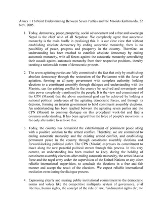 Annex 1 12-Point Understanding Between Seven Parties and the Maoists Kathmandu, 22
Nov. 2005.

   1. Today, democracy, peace, prosperity, social advancement and a free and sovereign
      Nepal is the chief wish of all Nepalese. We completely agree that autocratic
      monarchy is the main hurdle in (realising) this. It is our clear view that without
      establishing absolute democracy by ending autocratic monarchy, there is no
      possibility of peace, progress and prosperity in the country. Therefore, an
      understanding has been reached to establish absolute democracy by ending
      autocratic monarchy, with all forces against the autocratic monarchy centralizing
      their assault against autocratic monarchy from their respective positions, thereby
      creating a nationwide storm of democratic protests.

   2. The seven agitating parties are fully committed to the fact that only by establishing
      absolute democracy through the restoration of the Parliament with the force of
      agitation, forming an all-party government with complete authority, holding
      elections to a constituent assembly through dialogue and understanding with the
      Maoists, can the existing conflict in the country be resolved and sovereignty and
      state power completely transferred to the people. It is the view and commitment of
      the CPN (Maoist) that the above mentioned goal can be achieved by holding a
      national political conference of the agitating democratic forces, and through its
      decision, forming an interim government to hold constituent assembly elections.
      An understanding has been reached between the agitating seven parties and the
      CPN (Maoist) to continue dialogue on this procedural work-list and find a
      common understanding. It has been agreed that the force of people's movement is
      the only alternative to achieve this.

   3. Today, the country has demanded the establishment of permanent peace along
      with a positive solution to the armed conflict. Therefore, we are committed to
      ending autocratic monarchy and the existing armed conflict, and establishing
      permanent peace in the country through constituent assembly elections and
      forward-looking political outlet. The CPN (Maoist) expresses its commitment to
      move along the new peaceful political stream through this process. In this very
      context, an understanding has been reached to keep, during the holding of
      constituent assembly elections after ending autocratic monarchy, the armed Maoist
      force and the royal army under the supervision of the United Nations or any other
      reliable international supervision, to conclude the elections in a free and fair
      manner and accept the result of the elections. We expect reliable international
      mediation even during the dialogue process.

   4. Expressing clearly and making public institutional commitment to the democratic
      norms and values like the competitive multiparty system of governance, civil
      liberties, human rights, the concept of the rule of law, fundamental rights etc, the
 