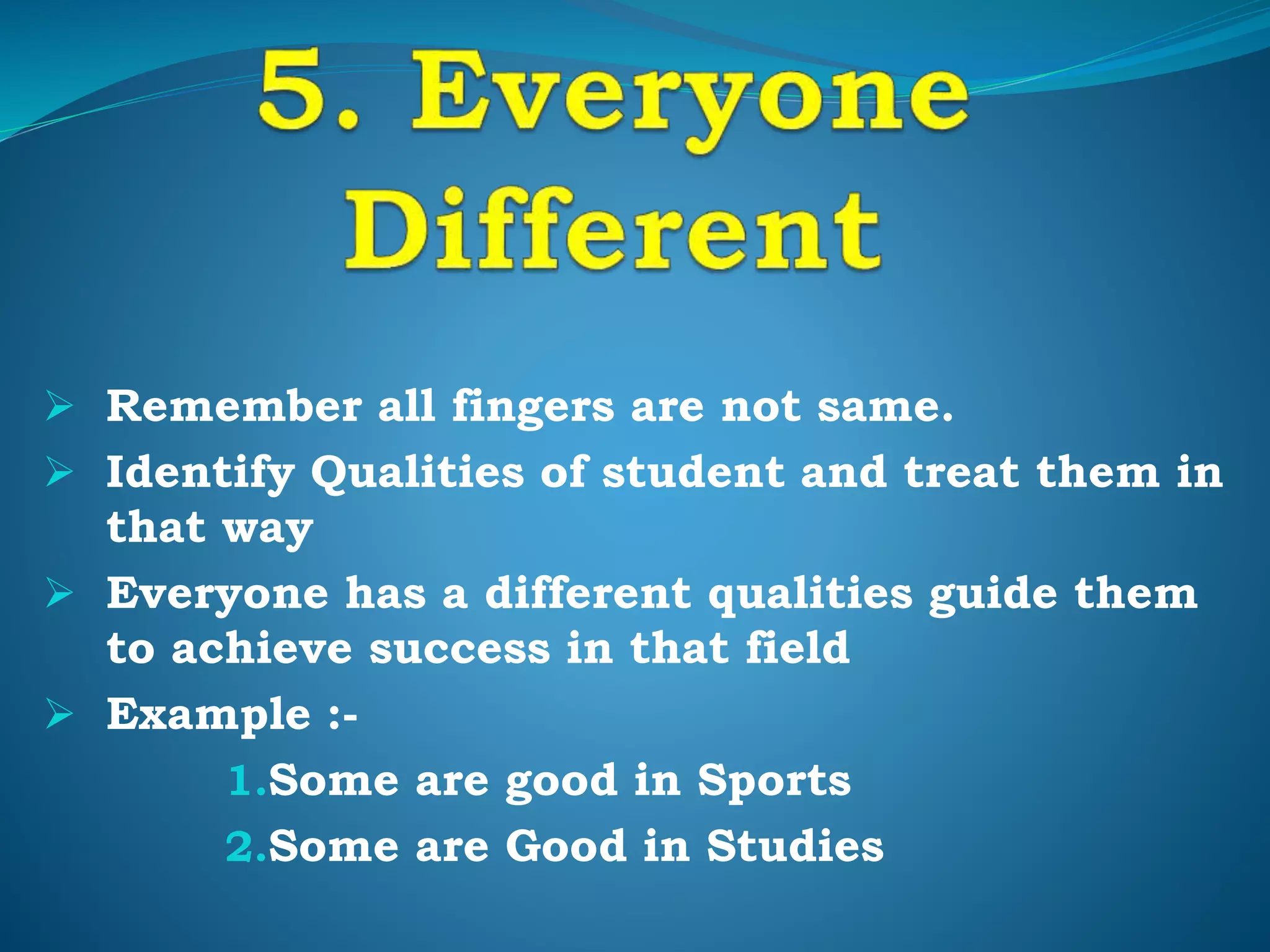  Remember all fingers are not same.
 Identify Qualities of student and treat them in
that way
 Everyone has a different qualities guide them
to achieve success in that field
 Example :-
1.Some are good in Sports
2.Some are Good in Studies
 