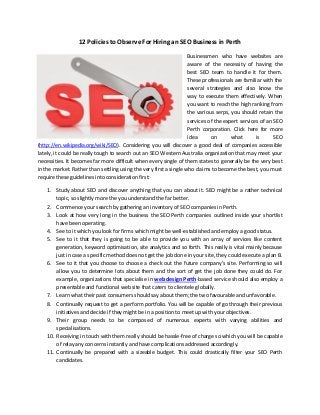 12 Policies to Observe For Hiring an SEO Business in Perth
Businessmen who have websites are
aware of the necessity of having the
best SEO team to handle it for them.
These professionals are familiar with the
several strategies and also know the
way to execute them effectively. When
you want to reach the high ranking from
the various serps, you should retain the
services of the expert services of an SEO
Perth corporation. Click here for more
idea
on
what
is
SEO
(http://en.wikipedia.org/wiki/SEO). Considering you will discover a good deal of companies accessible
lately, it could be really tough to search out an SEO Western Australia organization that may meet your
necessities. It becomes far more difficult when every single of them states to generally be the very best
in the market. Rather than settling using the very first a single who claims to become the best, you must
require these guidelines into consideration first:
1. Study about SEO and discover anything that you can about it. SEO might be a rather technical
topic, so slightly more the you understand the far better.
2. Commence your search by gathering an inventory of SEO companies in Perth.
3. Look at how very long in the business the SEO Perth companies outlined inside your shortlist
have been operating.
4. See to it which you look for firms which might be well-established and employ a good status.
5. See to it that they is going to be able to provide you with an array of services like content
generation, keyword optimisation, site analytics and so forth. This really is vital mainly because
just in case a specific method does not get the job done in your site, they could execute a plan B.
6. See to it that you choose to choose a check out the future company’s site. Performing so will
allow you to determine lots about them and the sort of get the job done they could do. For
example, organizations that specialise in web design Perth-based service should also employ a
presentable and functional web site that caters to clientele globally.
7. Learn what their past consumers should say about them; the two favourable and unfavorable.
8. Continually request to get a perform portfolio. You will be capable of go through their previous
initiatives and decide if they might be in a position to meet up with your objectives.
9. Their group needs to be composed of numerous experts with varying abilities and
specialisations.
10. Receiving in touch with them really should be hassle-free of charge so which you will be capable
of relay any concerns instantly and have complications addressed accordingly.
11. Continually be prepared with a sizeable budget. This could drastically filter your SEO Perth
candidates.

 