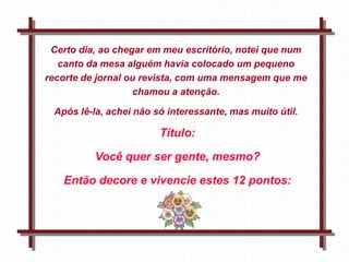 Certo dia, ao chegar em meu escritório, notei que num
   canto da mesa alguém havia colocado um pequeno
recorte de jornal ou revista, com uma mensagem que me
                    chamou a atenção.

 Após lê-la, achei não só interessante, mas muito útil.

                                Título:

          Você quer ser gente, mesmo?

   Então decore e vivencie estes 12 pontos:

              Feito por
              luannarj@uol.co
              m.br
 
