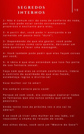1 - N ã o é c o m u m s a i r d a z o n a d e c o n f o r t o d o n a d a ,
p o r i s s o p o d e e s t a r s e n d o e x t r e m a m e n t e
p r a z e r o s o e e x c i t a n t e p a r a e l a s ;
2 - A p a r t i r d a í , v o c ê p o d e i r a v a n ç a n d o e s e
t o r n a n d o u m p o u c o m a i s “ d u r o ” ;
3 - D e p e n d e n d o d o q u e e l a g o s t a r , v o c ê p o d e
c o l o c a r c o i s a s c o m o c e r a q u e n t e , d e r r a m a r u m
ó l e o q u e n t e e f a z e r u m a m a s s a g e m ;
4 - V o c ê t a m b é m p o d e p e d i r q u e e l a s f a ç a m c o i s a s
p o r v o c ê ;
5 - A i d e i a é q u e e l a s e n t e n d a m q u e i s s o f a z p a r t e
d a s u a f a n t a s i a s e x u a l .
F a ç a c o m q u e e l a s s e s i n t a m c o n f o r t á v e i s , l i d e r e
o c o n t r o l e d a q u a l i d a d e d o q u e e l a s f a z e m ,
e s t a b e l e ç a r e g r a s e d i v i r t a - s e !
E s s a m u l h e r v a i t e a m a r !
E l a s e m p r e v o l t a r á p a r a v o c ê !
P o r q u e s ó c o m v o c ê , e l a c o n s e g u e e x p l o r a r t o d a s
a s f a n t a s i a s q u e e l a n u n c a a c h o u q u e s e r i a m
p o s s í v e i s .
E n t ã o t e n t e i s s o d a p r ó x i m a v e z e e l a v a i t e
a d o r a r !
E s e v o c ê j á t i v e r u m a m u l h e r a o s e u l a d o , v a i
r e a s c e d e r a c h a m a d a r e l a ç ã o d e v o c ê s .
A o s o l h o s d e l a s , v o c ê s e r á u m “ M e s t r e d o S e x o ” !
1 5
S E G R E D O S
I N T E R N O S
 