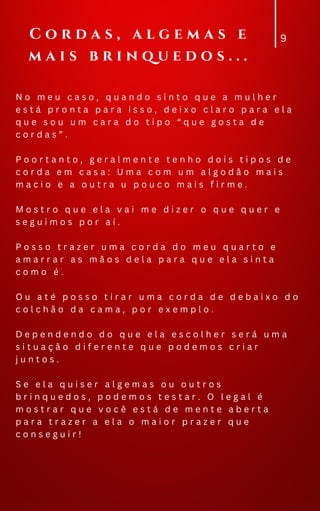 N o m e u c a s o , q u a n d o s i n t o q u e a m u l h e r
e s t á p r o n t a p a r a i s s o , d e i x o c l a r o p a r a e l a
q u e s o u u m c a r a d o t i p o “ q u e g o s t a d e
c o r d a s ” .
P o o r t a n t o , g e r a l m e n t e t e n h o d o i s t i p o s d e
c o r d a e m c a s a : U m a c o m u m a l g o d ã o m a i s
m a c i o e a o u t r a u p o u c o m a i s f i r m e .
M o s t r o q u e e l a v a i m e d i z e r o q u e q u e r e
s e g u i m o s p o r a í .
P o s s o t r a z e r u m a c o r d a d o m e u q u a r t o e
a m a r r a r a s m ã o s d e l a p a r a q u e e l a s i n t a
c o m o é .
O u a t é p o s s o t i r a r u m a c o r d a d e d e b a i x o d o
c o l c h ã o d a c a m a , p o r e x e m p l o .
D e p e n d e n d o d o q u e e l a e s c o l h e r s e r á u m a
s i t u a ç ã o d i f e r e n t e q u e p o d e m o s c r i a r
j u n t o s .
S e e l a q u i s e r a l g e m a s o u o u t r o s
b r i n q u e d o s , p o d e m o s t e s t a r . O l e g a l é
m o s t r a r q u e v o c ê e s t á d e m e n t e a b e r t a
p a r a t r a z e r a e l a o m a i o r p r a z e r q u e
c o n s e g u i r !
9
C o r d a s , a l g e m a s e
m a i s b r i n q u e d o s . . .
 