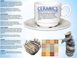 By Evie Lawrence
A ceramic is an inorganic, non-metallic solid
comprising metal, non-metal or metalloid
atoms primarily held in ionic and covalent
bonds. The crystallinity of ceramic materials
ranges from highly oriented to semi-crystalline,
and often completely amorphous (e.g.,
glasses).
ALUMINA
Alumina is the most widely used advanced ceramic
material. It offers very good performance in terms of
wear resistance, corrosion resistance and strength at
a reasonable price. Its high dielectric properties are
beneficial in electronic products.
Applications include armour, semiconductor
processing equipment parts, faucet disc valves,
seals, electronic substrates and industrial machine
components.
SILICON NITRIDE
Silicon nitride exceeds other ceramic materials in
thermal shock resistance. It also offers an excellent
combination of low density, high strength, low
thermal expansion and good corrosion resistance and
fracture toughness.
Applications include various aerospace and
automotive engine components, papermaking
machine wear surfaces, armour, burner nozzles and
molten metal processing parts.
SILICON CARBIDE
Silicon carbide has the highest corrosion resistance
of all the advanced ceramic materials. It also retains
its strength at temperatures as high as 1400°C and
offers excellent wear resistance and thermal shock
resistance.
Applications include armour, mechanical seals,
nozzles, silicon wafer polishing plates and pump
parts.
ZIRCONIA
Zirconia has the highest strength and toughness at
room temperature of all the advanced ceramic
materials. The fine grain size allows for extremely
smooth surfaces and sharp edges.
Applications include scissors, knifes, slitters, pump
shafts, metal-forming tools, fixtures, tweezers, wire
drawing rings, bearing sleeves and valves.
SAPPHIRE
Single crystal sapphire offers superior mechanical
properties and chemical stability coupled with light
transmission.
 