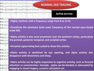 NORMAL EEG TRACING
ALPHA RHYTHM
•Highly rhythmic with a frequency range from 8 to 13 Hz
•Constitute the dominant brain wave frequency of the normal eyes-closed
wake EEG.
•Alpha activity is also most prominent over the posterior cortex, particularly
the parietal, posterior temporal, and occipital cortex
•Occipital region being best suited to show this activity..
•Alpha activity is abolished by eye opening, and alpha activity also
disappears with drowsiness and sleep.
•Alpha activity can be highly responsive to cognitive activity, such as focused
attention or concentration. Example ,alpha can be blocked or attenuated by
engaging in visual imagery, numeric calculation etc.

 