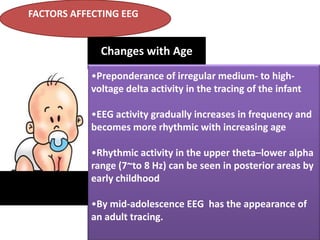 FACTORS AFFECTING EEG

Changes with Age
•Preponderance of irregular medium- to highvoltage delta activity in the tracing of the infant
•EEG activity gradually increases in frequency and
becomes more rhythmic with increasing age
•Rhythmic activity in the upper theta–lower alpha
range (7~to 8 Hz) can be seen in posterior areas by
early childhood
•By mid-adolescence EEG has the appearance of
an adult tracing.

 