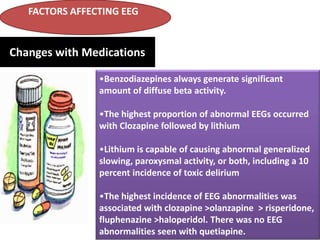 FACTORS AFFECTING EEG

Changes with Medications
•Benzodiazepines always generate significant
amount of diffuse beta activity.
•The highest proportion of abnormal EEGs occurred
with Clozapine followed by lithium
•Lithium is capable of causing abnormal generalized
slowing, paroxysmal activity, or both, including a 10
percent incidence of toxic delirium
•The highest incidence of EEG abnormalities was
associated with clozapine >olanzapine > risperidone,
fluphenazine >haloperidol. There was no EEG
abnormalities seen with quetiapine.

 