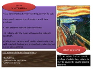 :

EEG IN
SCHIZOPHRENIA

•EEG abnormalities have overall frequency of 20-60%.
•May predict conversion of subjects at risk into
psychosis
•Their presence indicate worse outcome.

•It helps to identify those with comorbid epileptic
condition.
•Epileptiform variants are found in affective disorder
with psychotic feature and schizoaffective disorder but
not in schizophrenia.

EEG in Catatonia
EEG abnormalities in schizophrenia :
•Dysrhythmia
•Spike and spike –and- wave
•Generalized slowing

EEG can help to find out specific
etiology of catatonia as catatonia
may be caused by several organic
disorders

 