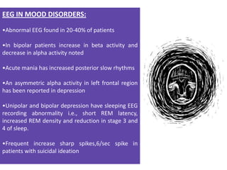 EEG IN MOOD DISORDERS:
•Abnormal EEG found in 20-40% of patients
•In bipolar patients increase in beta activity and
decrease in alpha activity noted
•Acute mania has increased posterior slow rhythms
•An asymmetric alpha activity in left frontal region
has been reported in depression
•Unipolar and bipolar depression have sleeping EEG
recording abnormality i.e., short REM latency,
increased REM density and reduction in stage 3 and
4 of sleep.
•Frequent increase sharp spikes,6/sec spike in
patients with suicidal ideation

 