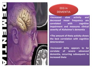 EEG in
DEMENTIA
•Increased slow activity and
decreased mean frequency are
correlated
with
cognitive
impairment and measures clinical
severity of Alzheimer's dementia

•The amount of theta activity shows
the best correlation with cognitive
deterioration
•Increased delta appears to be
correlate of severe advanced
dementia, occurring subsequent to
increased theta

 